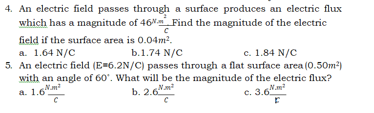 4. An electric field passes through a surface produces an electric flux
2
which has a magnitude of 46N.m Find the magnitude of the electric
C
field if the surface area is 0.04m2.
b.1.74 N/C
c. 1.84 N/C
a. 1.64 N/C
5. An electric field (E=6.2N/C) passes through a flat surface area (0.50m2)
with an angle of 60°. What will be the magnitude of the electric flux?
-N.m2
а. 1.6.
b. 2.6"
N.m2
с. 3.6.m?
C
C
