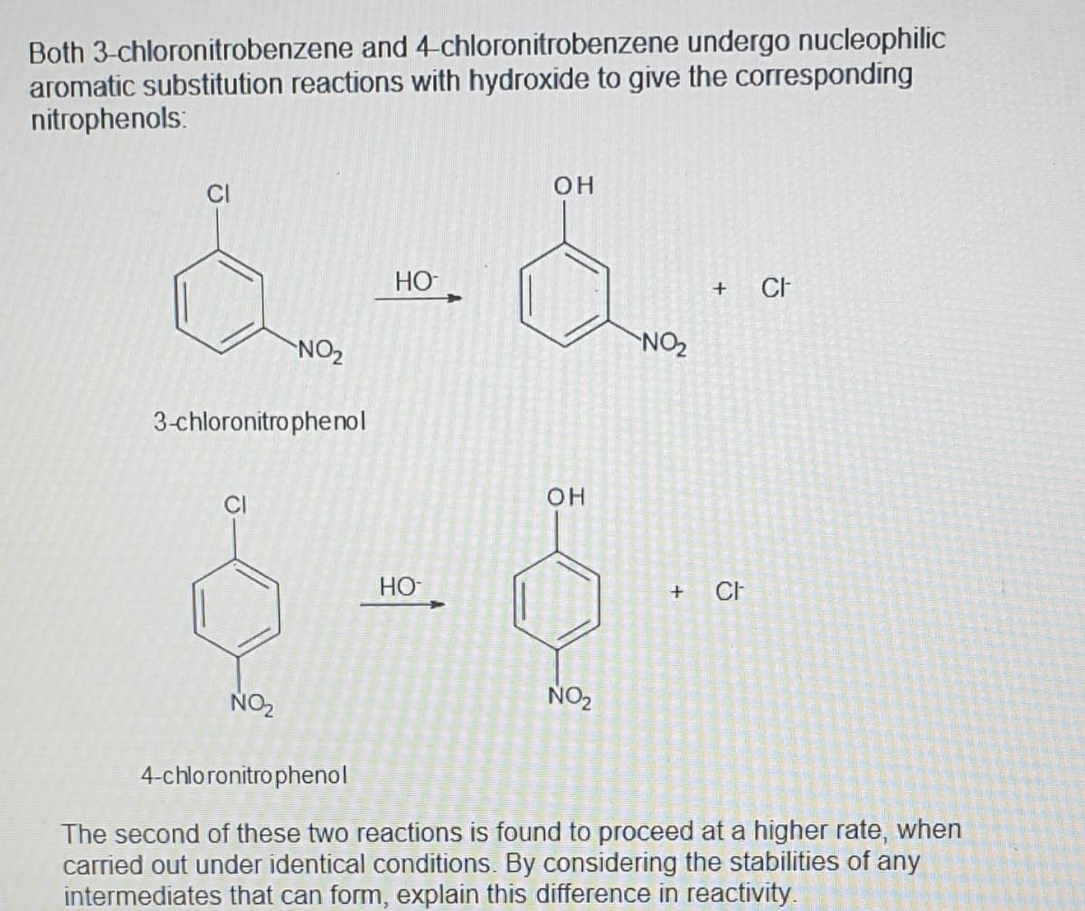 Both 3-chloronitrobenzene and 4-chloronitrobenzene undergo nucleophilic
aromatic substitution reactions with hydroxide to give the corresponding
nitrophenols:
ČI
он
HO
CH
+
NO2
NO2
3-chloronitro phenol
он
HO
NO2
NO2
4-chloronitro phenol
The second of these two reactions is found to proceed at a higher rate, when
carried out under identical conditions. By considering the stabilities of any
intermediates that can form, explain this difference in reactivity
