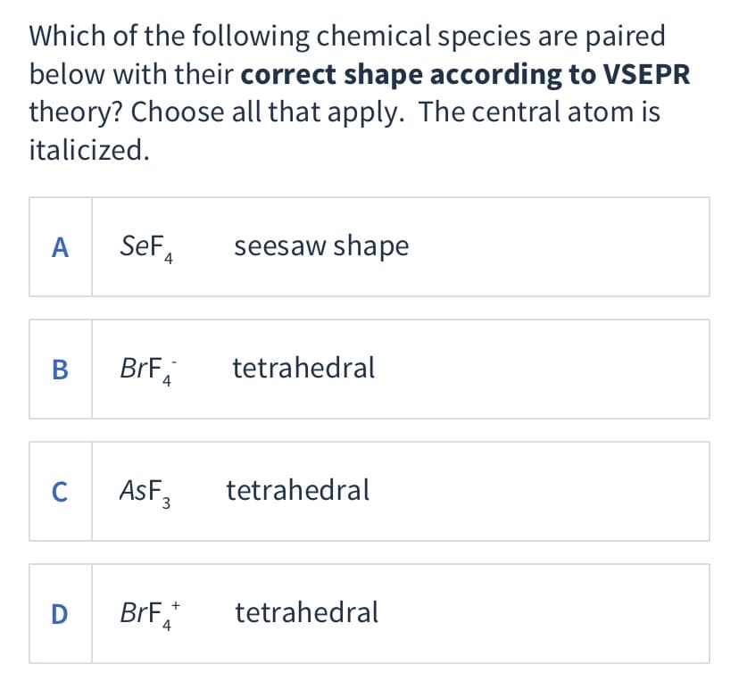 Which of the following chemical species are paired
below with their correct shape according to VSEPR
theory? Choose all that apply. The central atom is
italicized.
A
SeF,
seesaw shape
B
BrF
tetrahedral
C AsF,
tetrahedral
tetrahedral
+
D
BrF,
4
