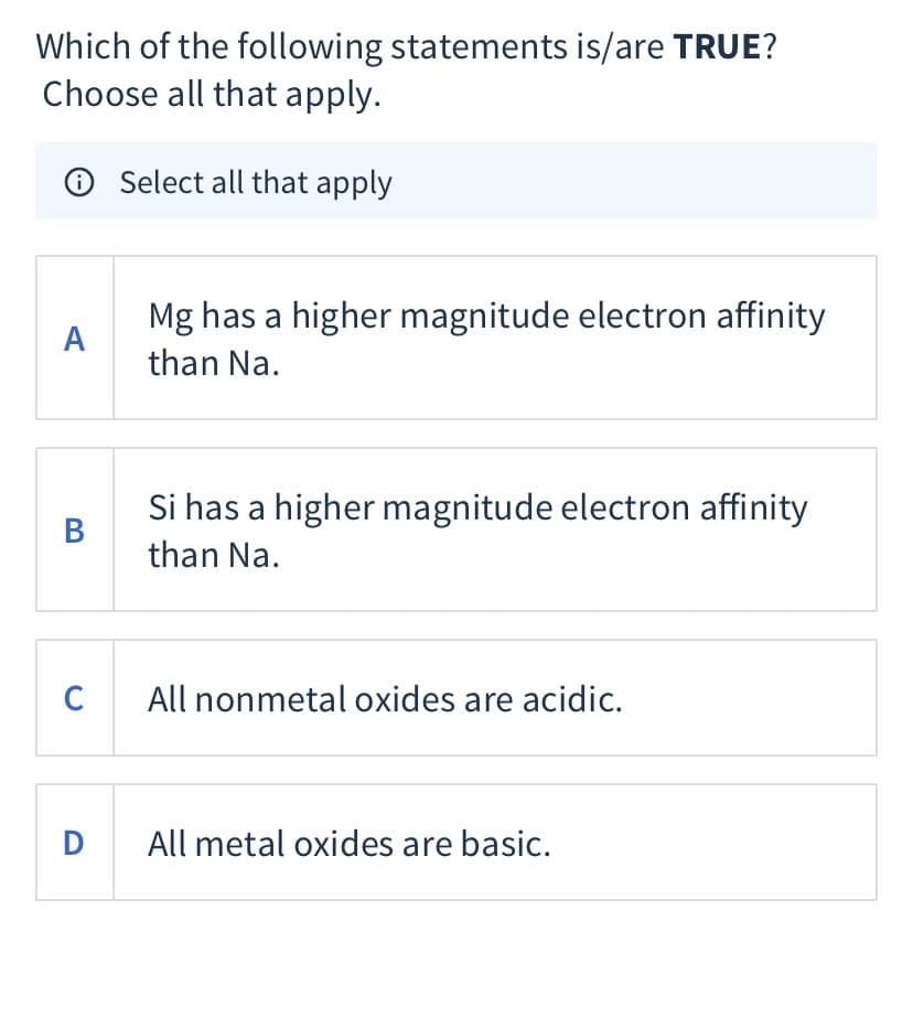 Which of the following statements is/are TRUE?
Choose all that apply.
O Select all that apply
Mg has a higher magnitude electron affinity
А
than Na.
Si has a higher magnitude electron affinity
В
than Na.
C
All nonmetal oxides are acidic.
D All metal oxides are basic.
