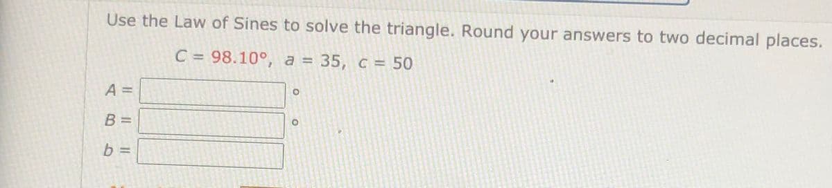 Use the Law of Sines to solve the triangle. Round your answers to two decimal places.
C = 98.10°, a = 35, c = 50
%3D
A =
B =
