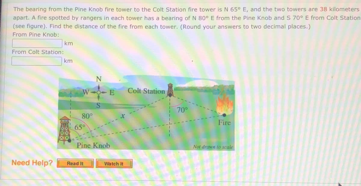 The bearing from the Pine Knob fire tower to the Colt Station fire tower is N 65° E, and the two towers are 38 kilometers
apart. A fire spotted by rangers in each tower has a bearing of N 80° E from the Pine Knob and S 70° E from Colt Station
(see figure). Find the distance of the fire from each tower. (Round your answers to two decimal places.)
From Pine Knob:
km
From Colt Station:
km
N
W 0- E
Colt Station
70°
80°
Fire
65°
Pine Knob
Not drawn to scale
Need Help?
Read It
Watch It
SI
