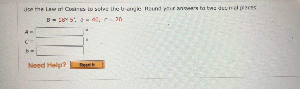 Use the Law of Cosines to solve the triangle. Round your answers to two decimal places.
B = 18° 5', a = 40, c = 20
A =
C =
b 3=
Need Help?
Read It
