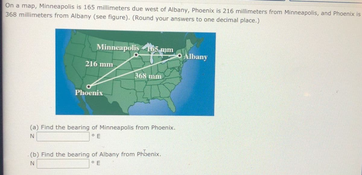 On a map, Minneapolis is 165 millimeters due west of Albany, Phoenix is 216 millimeters from Minneapolis, and Phoenix is
368 millimeters from Albany (see figure). (Round your answers to one decimal place.)
Minneapolis465 mm
O Albany
216 mm
368 mm
Phoenix
(a) Find the bearing of Minneapolis from Phoenix.
(b) Find the bearing of Albany from Phbenix.
O E
