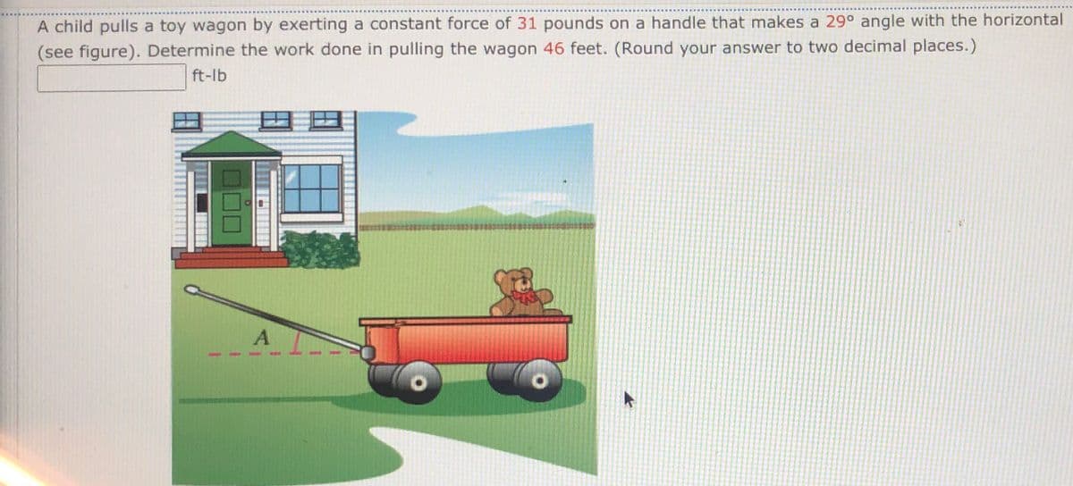 A child pulls a toy wagon by exerting a constant force of 31 pounds on a handle that makes a 29° angle with the horizontal
(see figure). Determine the work done in pulling the wagon 46 feet. (Round your answer to two decimal places.)
ft-lb
A
