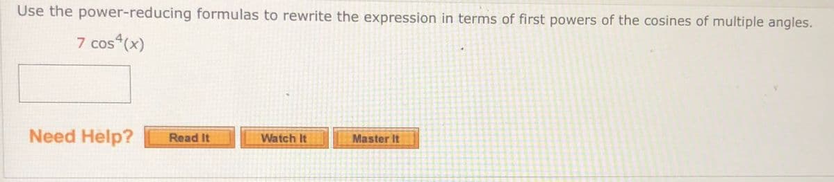 Use the power-reducing formulas to rewrite the expression in terms of first powers of the cosines of multiple angles.
7 cos (x)
Need Help?
Read It
Watch It
Master It
