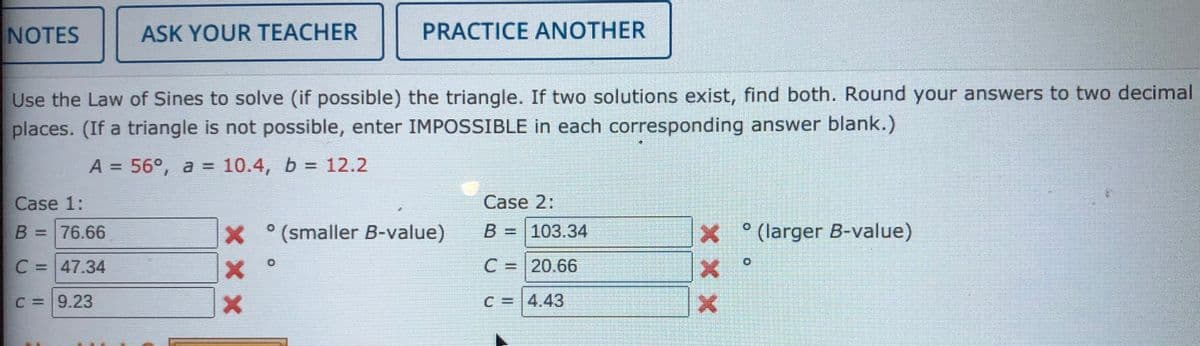 NOTES
ASK YOUR TEACHER
PRACTICE ANOTHER
Use the Law of Sines to solve (if possible) the triangle. If two solutions exist, find both. Round your answers to two decimal
places. (If a triangle is not possible, enter IMPOSSIBLE in each corresponding answer blank.)
A = 56°, a = 10.4, b = 12.2
%3D
Case 1:
Case 2:
B =76.66
X (smaller B-value)
B =
103.34
(larger B-value)
C =
C =47.34
C = 20.66
%3D
C =9.23
C = 4.43
x x x
X x X
