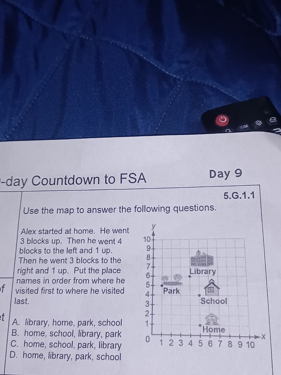 -day Countdown to FSA
Alex started at home. He went
3 blocks up. Then he went 4
blocks to the left and 1 up.
Then he went 3 blocks to the
right and 1 up. Put the place
names in order from where he
of visited first to where he visited
last.
et
A. library, home, park, school
B. home, school, library, park
C. home, school, park, library
D. home, library, park, school
94
8-
74
5
4+
3.
2+
1
CCISUE
Use the map to answer the following questions.
10.
WATIVE
AUTRE E
HUMT
Library
Park
NO
School
Home
1 2 3 4 5 6 7 8 9 10
0
Day 9
5.G.1.1