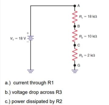 A
R, - 18 ka
V, - 18 V
R, - 10 k
R,-2 kn
a.) current through R1
b.) voltage drop across R3
c.) power dissipated by R2
