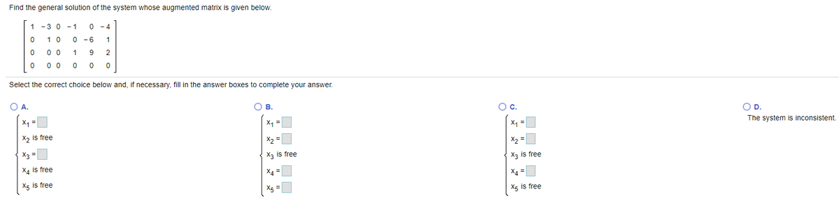 Find the general solution of the system whose augmented matrix is given below.
1
- 3 0 - 1
0 - 4
1 0
- 6
0 0
9
2
0 0
Select the correct choice below and, if necessary, fill in the answer boxes to complete your answer.
OA.
O B.
Oc.
X1 =
OD.
X1
X2 is free
X =
The system is inconsistent.
X2
X2 =
X3 =
X3 is free
X4 is free
X3 is free
X4 =
X4 =
X5 is free
X5
X5 is free

