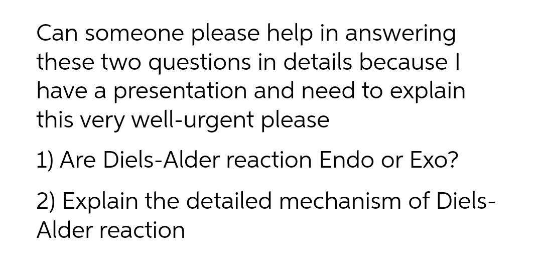 Can someone please help in answering
these two questions in details because I
have a presentation and need to explain
this very well-urgent please
1) Are Diels-Alder reaction Endo or Exo?
2) Explain the detailed mechanism of Diels-
Alder reaction
