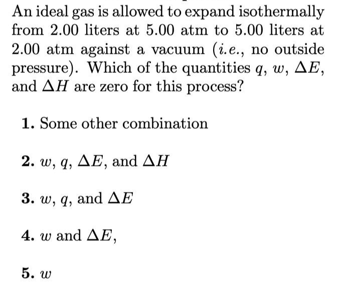 An ideal gas is allowed to expand isothermally
from 2.00 liters at 5.00 atm to 5.00 liters at
2.00 atm against a vacuum (i.e., no outside
pressure). Which of the quantities q, w, AE,
and AH are zero for this process?
1. Some other combination
2. w, q, AE, and AH
3. w, q, andAE
4. w and AE,
5. w
