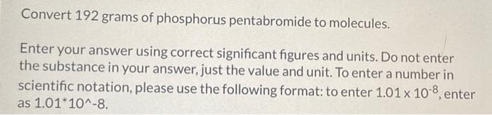 Convert 192 grams of phosphorus pentabromide to molecules.
Enter your answer using correct significant figures and units. Do not enter
the substance in your answer, just the value and unit. To enter a number in
scientific notation, please use the following format: to enter 1.01 x 108, enter
as 1.01*10^-8.
