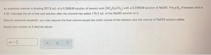 An analytical chemist is titrating 207.8 mL of a 0.2600M solution of benzoic acid (HC,H,CO,) with a 0.3500M solution of NaOH. The pK, of benzoic acid is
4.20. Calculate the pH of the acid solution after the chemist has added 170.5 ml of the NaOH solution to it.
Note for advanced students: you may assume the final volume equals the initial volume of the solution plus the volume of NaOH solution added.
Round your answer to 2 decimal places.
