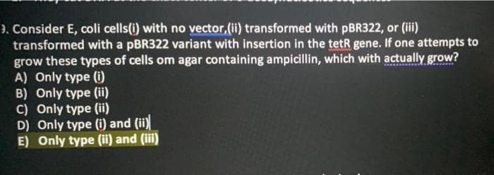 ). Consider E, coli cells(i) with no vector,(ii) transformed with pBR322, or (ii)
transformed with a pBR322 variant with insertion in the tetR gene. If one attempts to
grow these types of cells om agar containing ampicillin, which with actually grow?
A) Only type (i)
B) Only type (ii)
C) Only type (ii)
D) Only type (i) and (ii)
E) Only type (ii) and (iii)
