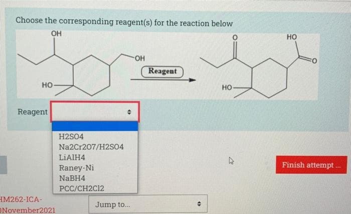 Choose the corresponding reagent(s) for the reaction below
OH
но
Reagent
но-
но
Reagent
H2SO4
Na2Cr207/H2S04
LIAIH4
Finish attempt .
Raney-Ni
NABH4
PCC/CH2C12
IM262-ICA-
Jump to.
November2021
