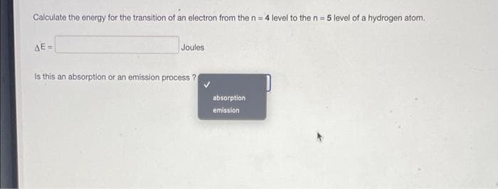 Calculate the energy for the transition of an electron from the n = 4 level to the n = 5 level of a hydrogen atom.
ΔΕ-
Joules
Is this an absorption or an emission process ?
absorption
emission
