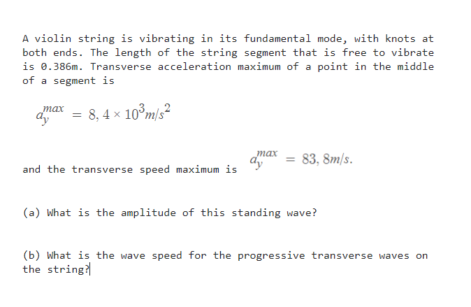 A violin string is vibrating in its fundamental mode, with knots at
both ends. The length of the string segment that is free to vibrate
is 0.386m. Transverse acceleration maximum of a point in the middle
of a segment is
тах
= 8, 4 × 10°m/s²
тах
83, 8m/s.
and the transverse speed maximum is
(a) What is the amplitude of this standing wave?
(b) What is the wave speed for the progressive transverse waves on
the string?
