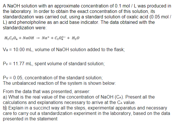 A NAOH solution with an approximate concentration of 0.1 mol / L was produced in
the laboratory. In order to obtain the exact concentration of this solution, its
standardization was carried out, using a standard solution of oxalic acid (0.05 mol /
L) and phenolpholine as an acid base indicator. The data obtained with the
standardization were:
HạC_0̟ + NaOH -
Na* + C,0;- + H20
Va = 10.00 mL, volume of NaOH solution added to the flask;
Pv = 11.77 mL, spent volume of standard solution;
Pv = 0.05, concentration of the standard solution;
The unbalanced reaction of the system is shown below:
From the data that was presented, answer:
a) What is the real value of the concentration of NaOH (CA). Present all the
calculations and explanations necessary to arrive at the CA value.
bl) Explain in a succinct way all the steps, experimental apparatus and necessary
care to carry out a standardization experiment in the laboratory, based on the data
presented in the statement
