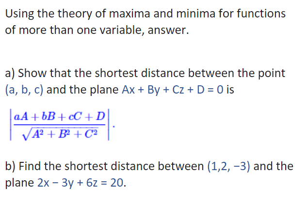 Using the theory of maxima and minima for functions
of more than one variable, answer.
a) Show that the shortest distance between the point
(a, b, c) and the plane Ax + By + Cz + D = 0 is
aA + bB+ cC +D
VA? + B² + C²
b) Find the shortest distance between (1,2, -3) and the
plane 2x – 3y + 6z = 20.
