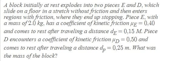 A block initially at rest explodes into two pieces E and D, which
slide on a floor in a stretch without friction and then enters
regions with friction, where they end up stopping. Piece E, with
a mass of 2.0 kg, has a coefficient of kinetic friction uE = 0,40
and comes to rest after traveling a distance de = 0,15 M. Piece
D encounters a coefficient of kinetic friction up=0,50 and
comes to rest after traveling a distance d, = 0,25 m. What was
the mass of the block?
