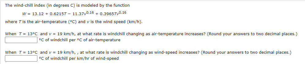 The wind-chill index (in degrees C) is modeled by the function
W = 13.12 + 0.6215T - 11.37v0.16 + 0.3965TV0.16
where Tis the air-temperature (°C) and v is the wind speed (km/h).
When T = 13°C and v = 19 km/h, at what rate is windchill changing as air-temperature increases? (Round your answers to two decimal places.)
°C of windchill per °C of air-temperature
When T = 13°C and v = 19 km/h, , at what rate is windchill changing as wind-speed increases? (Round your answers to two decimal places.)
°C of windchill per km/hr of wind-speed
