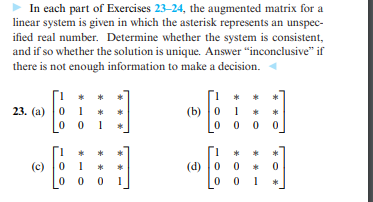 In each part of Exercises 23-24, the augmented matrix for a
linear system is given in which the asterisk represents an unspec-
ified real number. Determine whether the system is consistent,
and if so whether the solution is unique. Answer "inconclusive" if
there is not enough information to make a decision.
(b) 0
0 0 0 0
23. (а)
1
(c)
0 1
(d) 0
0 0
*
* * O
* - -
