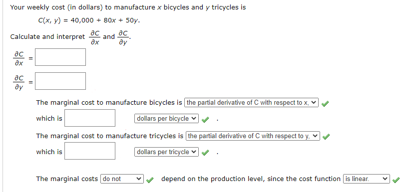 Your weekly cost (in dollars) to manufacture x bicycles and y tricycles is
C(x, y) = 40,000 + 80x + 50y.
ac
Calculate and interpret
and
ду
ac
ax
ac
ду
The marginal cost to manufacture bicycles is the partial derivative of C with respect to x, v
which is
|dollars per bicycle ♥
The marginal cost to manufacture tricycles is the partial derivative of C with respect to y, v
which is
| dollars per tricycle ♥
The marginal costs do not
depend on the production level, since the cost function is linear.
