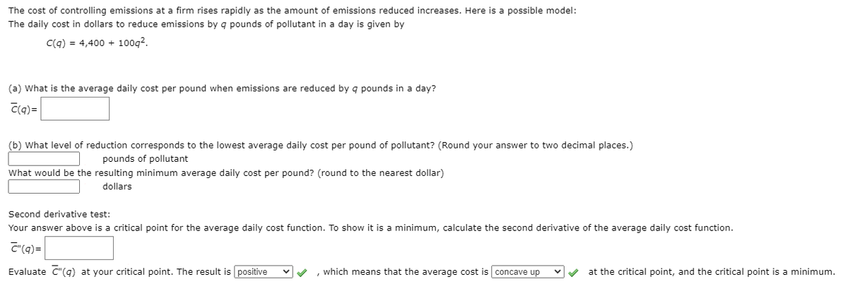 The cost of controlling emissions at a firm rises rapidly as the amount of emissions reduced increases. Here is a possible model:
The daily cost in dollars to reduce emissions by q pounds of pollutant in a day is given by
C(q) = 4,400 + 100g?.
(a) What is the average daily cost per pound when emissions are reduced by g pounds in a day?
C(q) =
(b) What level of reduction corresponds to the lowest average daily cost per pound of pollutant? (Round your answer to two decimal places.)
pounds of pollutant
What would be the resulting minimum average daily cost per pound? (round to the nearest dollar)
dollars
Second derivative test:
Your answer above is a critical point for the average daily cost function. To show it is a minimum, calculate the second derivative of the average daily cost function.
C"(q)=
Evaluate C"(q) at your critical point. The result is positive
, which means that the average cost is concave up
at the critical point, and the critical point is a minimum.
