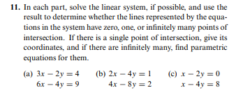 11. In each part, solve the linear system, if possible, and use the
result to determine whether the lines represented by the equa-
tions in the system have zero, one, or infinitely many points of
intersection. If there is a single point of intersection, give its
coordinates, and if there are infinitely many, find parametric
equations for them.
(a) 3x – 2y = 4
6x – 4y = 9
(b) 2x – 4y = 1
(c) x – 2y = 0
x - 4y = 8
4х — 8y 3D 2
