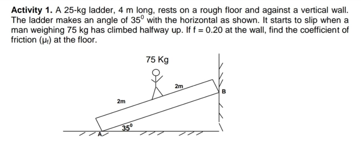 Activity 1. A 25-kg ladder, 4 m long, rests on a rough floor and against a vertical wall.
The ladder makes an angle of 35° with the horizontal as shown. It starts to slip when a
man weighing 75 kg has climbed halfway up. If f = 0.20 at the wall, find the coefficient of
friction (p;) at the floor.
75 Kg
2m
2m
35°
