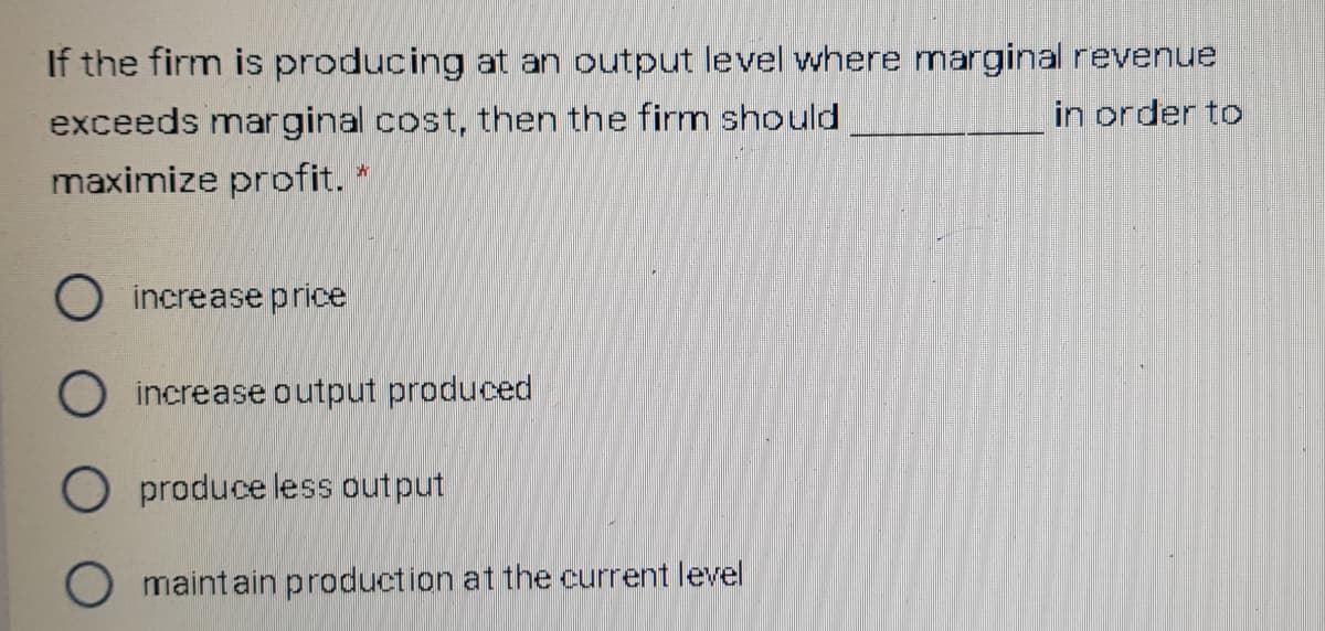 If the firm is producing at an output level where marginal revenue
exceeds marginal cost, then the firm should
in order to
maximize profit. *
O increase price
O increase output produced
O produce less output
O maintain production at the current level
