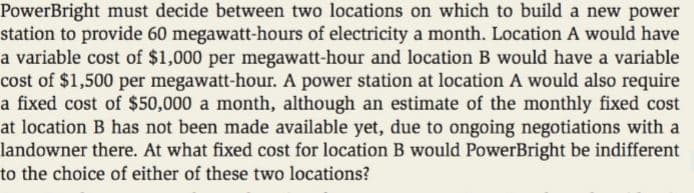 PowerBright must decide between two locations on which to build a new power
station to provide 60 megawatt-hours of electricity a month. Location A would have
a variable cost of $1,000 per megawatt-hour and location B would have a variable
cost of $1,500 per megawatt-hour. A power station at location A would also require
a fixed cost of $50,000 a month, although an estimate of the monthly fixed cost
at location B has not been made available yet, due to ongoing negotiations with a
landowner there. At what fixed cost for location B would PowerBright be indifferent
to the choice of either of these two locations?
