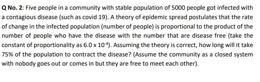 Q No. 2: Five people in a community with stable population of 5000 people got infected with
a contagious disease (such as covid 19). A theory of epidemic spread postulates that the rate
of change in the infected population (number of people) is proportional to the product of the
number of people who have the disease with the number that are disease free (take the
constant of proportionality as 6.0 x 104). Assuming the theory is correct, how long will it take
75% of the population to contract the disease? (Assume the community as a closed system
with nobody goes out or comes in but they are free to meet each other).
