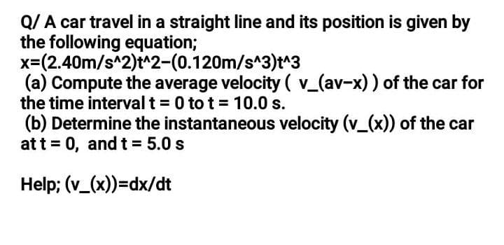 Q/ A car travel in a straight line and its position is given by
the following equation;
x=(2.40m/s^2)t^2-(0.120m/s^3)t^3
(a) Compute the average velocity ( v_(av-x)) of the car for
the time interval t = 0 to t = 10.0 s.
(b) Determine the instantaneous velocity (v_(x)) of the car
at t = 0, andt= 5.0 s
Help; (v_(x))=dx/dt
