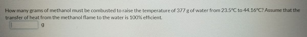 How many grams of methanol must be combusted to raise the temperature of 377 g of water from 23.5°C to 44.16°C? Assume that the
transfer of heat from the methanol flame to the water is 100% efficient.
