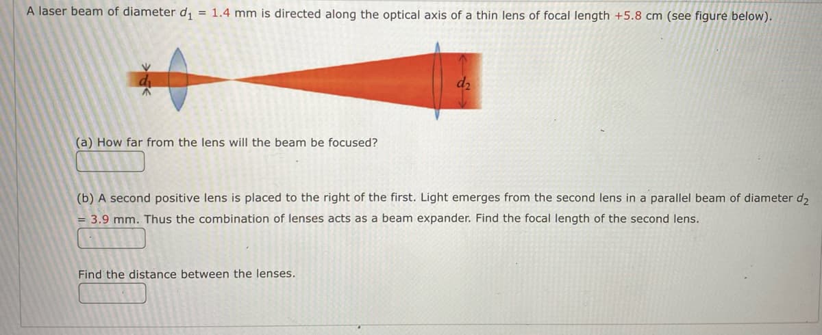 A laser beam of diameter d₁ = 1.4 mm is directed along the optical axis of a thin lens of focal length +5.8 cm (see figure below).
(a) How far from the lens will the beam be focused?
(b) A second positive lens is placed to the right of the first. Light emerges from the second lens in a parallel beam of diameter d₂
= 3.9 mm. Thus the combination of lenses acts as a beam expander. Find the focal length of the second lens.
MILL
Find the distance between the lenses.