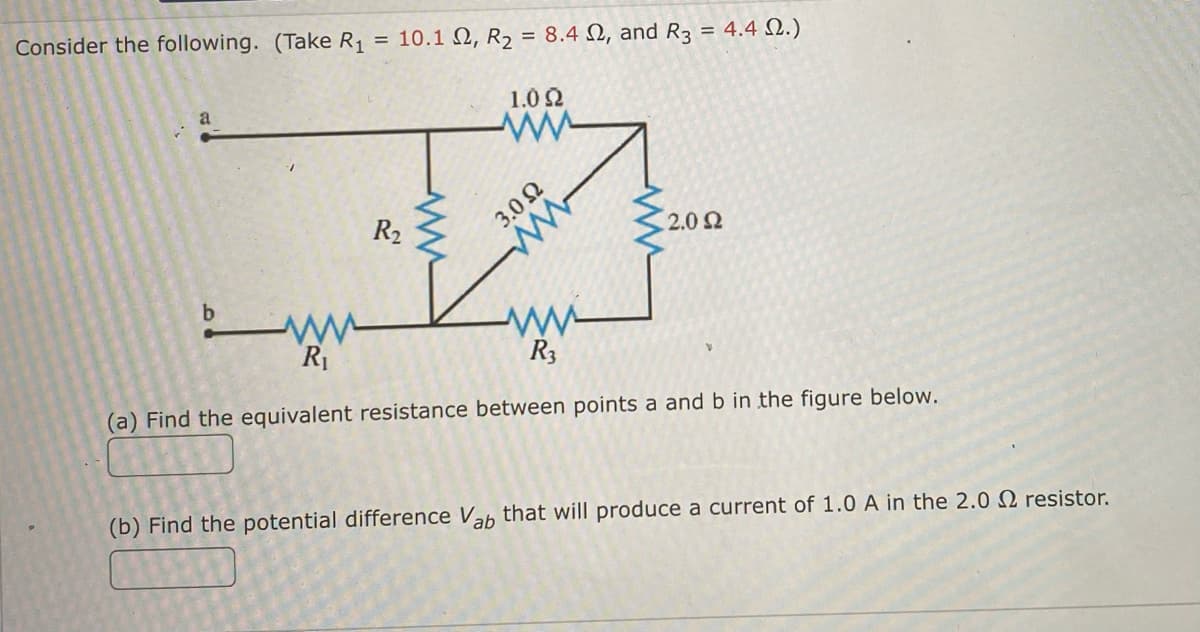 Consider the following. (Take R₁ = 10.1 2, R₂ = 8.42, and R3 = 4.4 22.)
1.0 22
a
wwww
R₂
2.0 £2
www
R₁
R3
(a) Find the equivalent resistance between points a and b in the figure below.
(b) Find the potential difference Vab that will produce a current of 1.0 A in the 2.0 resistor.
3.022
ww