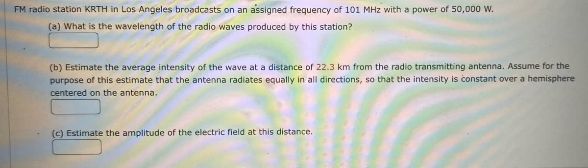 FM radio station KRTH in Los Angeles broadcasts on an assigned frequency of 101 MHz with a power of 50,000 W.
(a) What is the wavelength of the radio waves produced by this station?
(b) Estimate the average intensity of the wave at a distance of 22.3 km from the radio transmitting antenna. Assume for the
purpose of this estimate that the antenna radiates equally in all directions, so that the intensity is constant over a hemisphere
centered on the antenna.
(c) Estimate the amplitude of the electric field at this distance.