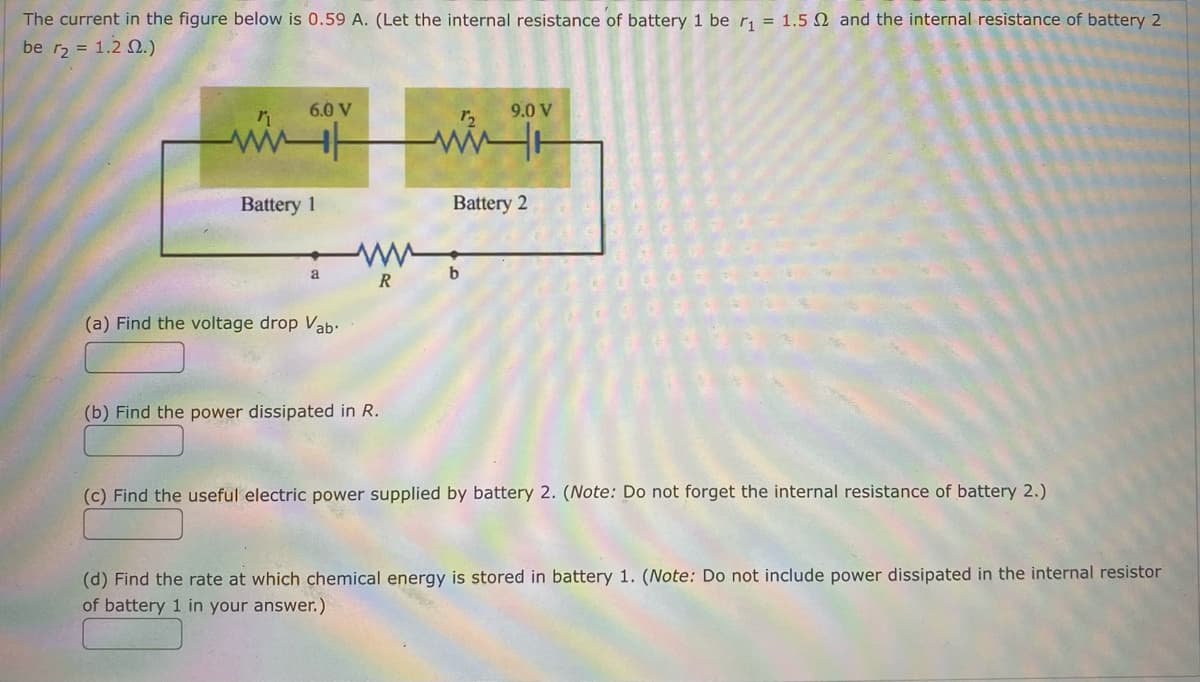 The current in the figure below is 0.59 A. (Let the internal resistance of battery 1 be r₁ = 1.5 2 and the internal resistance of battery 2
be r₂ = 1.2 02.)
6.0 V
9.0 V
ww
ww
Battery 1
a
(a) Find the voltage drop Vab.
(b) Find the power dissipated in R.
(c) Find the useful electric power supplied by battery 2. (Note: Do not forget the internal resistance of battery 2.)
(d) Find the rate at which chemical energy is stored in battery 1. (Note: Do not include power dissipated in the internal resistor
of battery 1 in your answer.)
www
R
Battery 2
b