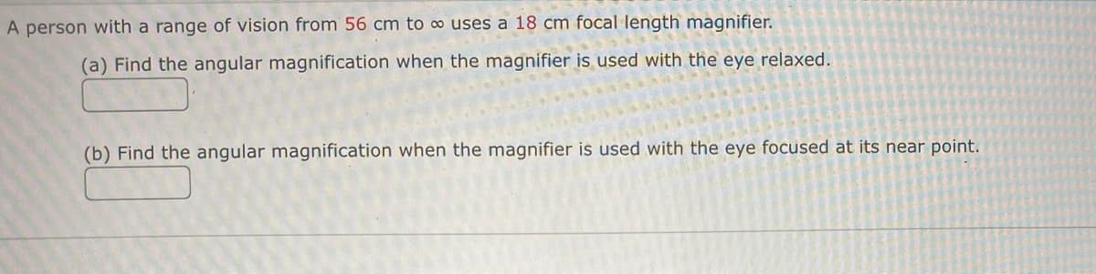 A person with a range of vision from 56 cm to ∞ uses a 18 cm focal length magnifier.
(a) Find the angular magnification when the magnifier is used with the eye relaxed.
(b) Find the angular magnification when the magnifier is used with the eye focused at its near point.