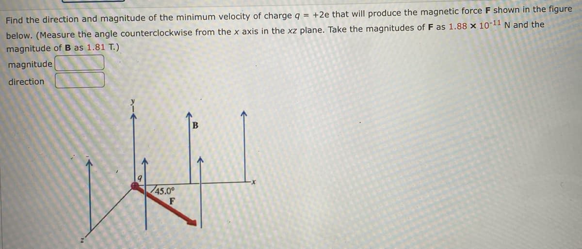 Find the direction and magnitude of the minimum velocity of charge q = +2e that will produce the magnetic force F shown in the figure
below. (Measure the angle counterclockwise from the x axis in the xz plane. Take the magnitudes of F as 1.88 x 10-11 N and the
magnitude of B as 1.81 T.)
magnitude
direction
B
/45.0°
F