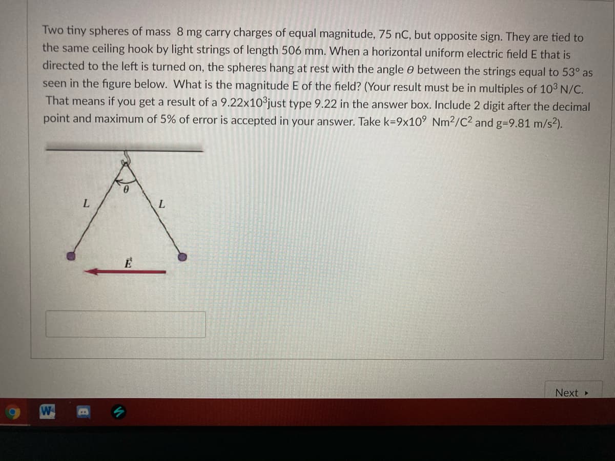 Two tiny spheres of mass 8 mg carry charges of equal magnitude, 75 nC, but opposite sign. They are tied to
the same ceiling hook by light strings of length 506 mm. When a horizontal uniform electric field E that is
directed to the left is turned on, the spheres hang at rest with the angle e between the strings equal to 53° as
seen in the figure below. What is the magnitude E of the field? (Your result must be in multiples of 103 N/C.
That means if you get a result of a 9.22x10³just type 9.22 in the answer box. Include 2 digit after the decimal
point and maximum of 5% of error is accepted in your answer. Take k=9x10° Nm2/C2 and g=9.81 m/s2).
L
Next
W
