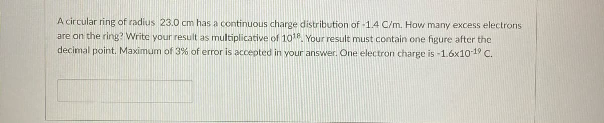 A circular ring of radius 23.0 cm has a continuous charge distribution of -1.4 C/m. How many excess electrons
are on the ring? Write your result as multiplicative of 1018. Your result must contain one figure after the
decimal point. Maximum of 3% of error is accepted in your answer. One electron charge is -1.6x10 19 C.
