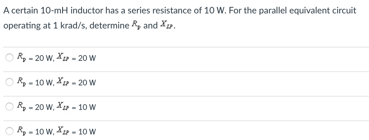 A certain 10-mH inductor has a series resistance of 10 W. For the parallel equivalent circuit
operating at 1 krad/s, determine R, and XLP.
R, = 20 W, XLP =
20 W
Rp = 10 W, XLP =
20 W
R, = 20 W, XLP =
10 W
Rp = 10 W, XLP =
10 W
