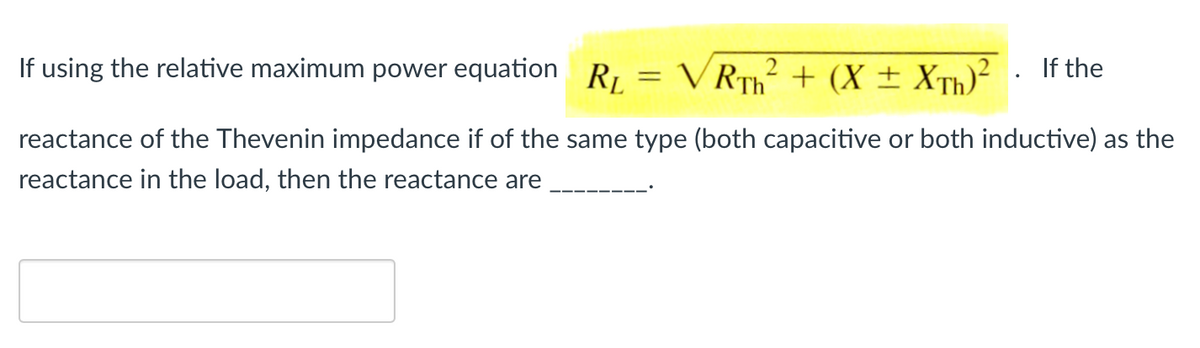 If using the relative maximum power equation R,
V RTh + (X ± XTh)?
If the
reactance of the Thevenin impedance if of the same type (both capacitive or both inductive) as the
reactance in the load, then the reactance are
