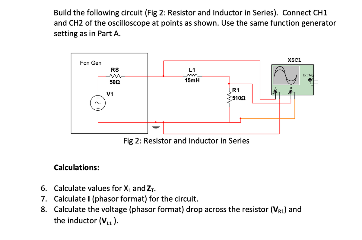 Build the following circuit (Fig 2: Resistor and Inductor in Series). Connect CH1
and CH2 of the oscilloscope at points as shown. Use the same function generator
setting as in Part A.
XSC1
Fcn Gen
RS
L1
Ext Trid
502
15mH
R1
V1
5102
Fig 2: Resistor and Inductor in Series
Calculations:
6. Calculate values for XL and ZT.
7. Calculate I (phasor format) for the circuit.
8. Calculate the voltage (phasor format) drop across the resistor (VR1) and
the inductor (V1 ).
