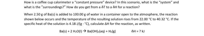 How is a coffee cup calorimeter a "constant pressure" device? In this scenario, what is the "system" and
what is the "surroundings?" How do you get from a AT to a AH for a reaction?
When 2.50 g of Ba(s) is added to 100.00 g of water in a container open to the atmosphere, the reaction
shown below occurs and the temperature of the resulting solution rises from 22.00 *C to 40.32 "C. If the
specific heat of the solution is 4.18 J/(g - "C), calculate AH for the reaction, as written.
Ba(s) + 2 H:O(1) > Ba(OH):(aq) + Hz(g)
AH = ? kJ

