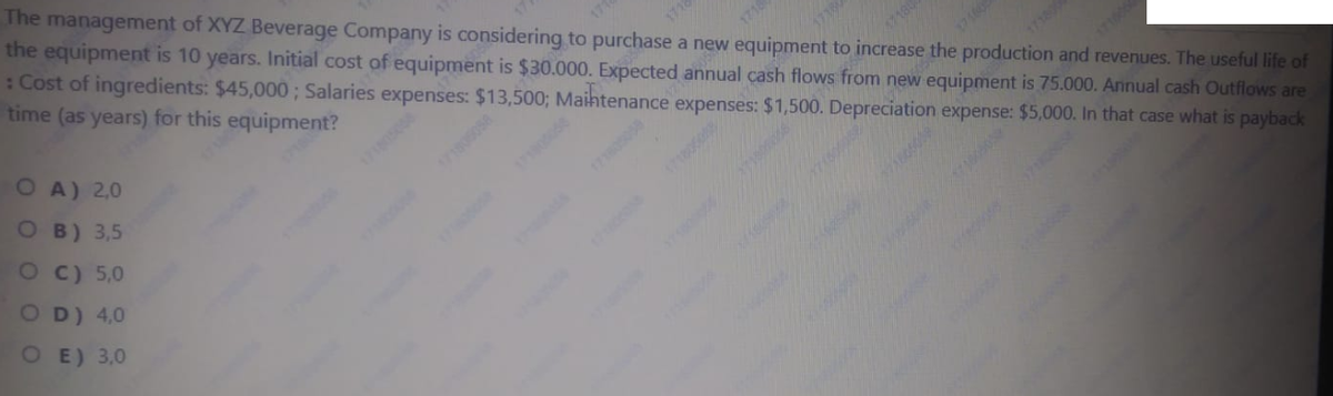 The management of XYZ Beverage Company is considering to purchase a new equipment to increase the production and revenues. The useful life of
the equipment is 10 years. Initial cost of equipment is $30.000. Expected annual cash flows from new equipment is 75.000. Annual cash Outflows are
:Cost of ingredients: $45,000; Salaries expenses: $13,500; Maihtenance expenses: $1,500. Depreciation expense: $5,000. In that case what is payback
time (as years) for this equipment?
171800
O A) 2,0
O B) 3,5
O C) 5,0
O D) 4,0
O E) 3,0
