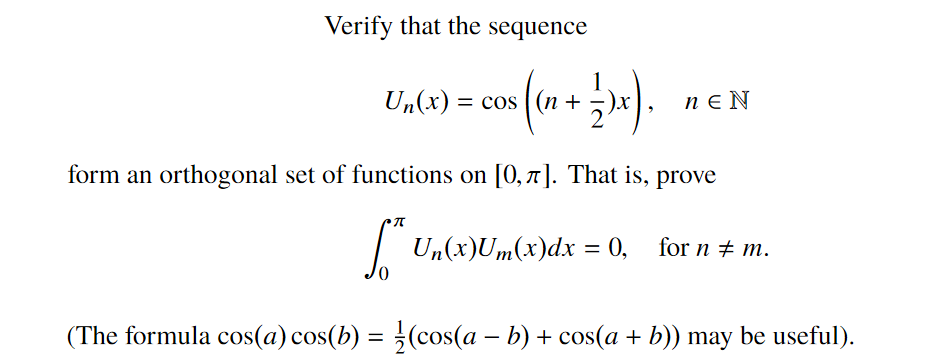 Verify that the sequence
Un(x) = cos ( (n + 5)x
n e N
form an orthogonal set of functions on [0,7]. That is, prove
|
Un(x)Um(x)dx = 0, for n + m.
(The formula cos(a) cos(b) = (cos(a – b) + cos(a + b)) may be useful).
